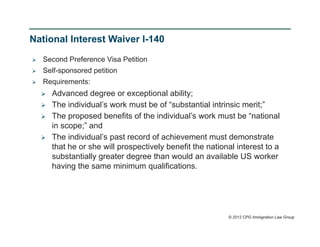 National Interest Waiver I-140

   Second Preference Visa Petition
   Self-sponsored petition
   Requirements:
       Advanced degree or exceptional ability;
       The individual’s work must be of “substantial intrinsic merit;”
       The proposed benefits of the individual’s work must be “national
        in scope;” and
       The individual’s past record of achievement must demonstrate
        that he or she will prospectively benefit the national interest to a
        substantially greater degree than would an available US worker
        having the same minimum qualifications.




                                                            © 2012 CPG Immigration Law Group
 