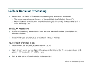 I-485 or Consular Processing
   Beneficiaries can file for AOS or Consular processing only when a visa is available
    – When preference category and country of chargeability in Visa Bulletin is “Current,” or
    – When cut-off date in Visa Bulletin for preference category and country of chargeability is on or
      before the Priority Date


CONSULAR PROCESSING
   If consular processing, National Visa Center will issue documents needed for immigrant visa
    interview overseas

   Once Priority Date is current, U.S. consulate will schedule interview


ADJUSTMENT OF STATUS (I-485)
   Once Priority Date is current, submit I-485 with USCIS

   Apply for work permit and travel permit for spouse and children under 21 – work permit valid for 2
    years if I-140 approved; I-131 valid for 1 year

   Can be approved in 4-6 months if visa available current


                                                                                © 2012 CPG Immigration Law Group
 