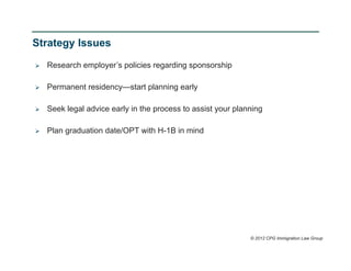 Strategy Issues

   Research employer’s policies regarding sponsorship

   Permanent residency—start planning early

   Seek legal advice early in the process to assist your planning

   Plan graduation date/OPT with H-1B in mind




                                                              © 2012 CPG Immigration Law Group
 