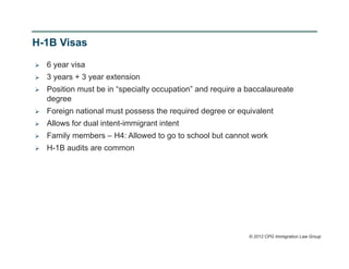 H-1B Visas

   6 year visa
   3 years + 3 year extension
   Position must be in “specialty occupation” and require a baccalaureate
    degree
   Foreign national must possess the required degree or equivalent
   Allows for dual intent-immigrant intent
   Family members – H4: Allowed to go to school but cannot work
   H-1B audits are common




                                                             © 2012 CPG Immigration Law Group
 