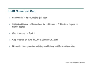 H-1B Numerical Cap

   65,000 new H-1B “numbers” per year


   20,000 additional H-1B numbers for holders of U.S. Master’s degree or
    higher degree


   Cap opens up on April 1


   Cap reached on June 11, 2012; January 26, 2011


   Normally, visas gone immediately, and lottery held for available slots




                                                               © 2012 CPG Immigration Law Group
 
