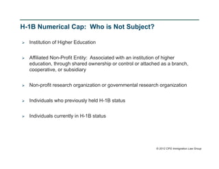 H-1B Numerical Cap: Who is Not Subject?

   Institution of Higher Education


   Affiliated Non-Profit Entity: Associated with an institution of higher
    education, through shared ownership or control or attached as a branch,
    cooperative, or subsidiary


   Non-profit research organization or governmental research organization


   Individuals who previously held H-1B status


   Individuals currently in H-1B status




                                                            © 2012 CPG Immigration Law Group
 