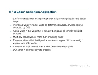 H-1B Labor Condition Application

   Employer attests that it will pay higher of the prevailing wage or the actual
    wage
   Prevailing wage = market wage as determined by DOL or wage source
    accepted by DOL
   Actual wage = the wage that is actually being paid to similarly situated
    workers
   Must pay actual wage if more than prevailing wage
   Employer attests that it will provide same working conditions to foreign
    worker as to U.S. worker
   Employer must provide notice of the LCA to other employees
   LCA takes 7 calendar days to process




                                                                © 2012 CPG Immigration Law Group
 