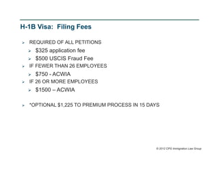 H-1B Visa: Filing Fees

   REQUIRED OF ALL PETITIONS
       $325 application fee
       $500 USCIS Fraud Fee
   IF FEWER THAN 26 EMPLOYEES
       $750 - ACWIA
   IF 26 OR MORE EMPLOYEES
       $1500 – ACWIA

   *OPTIONAL $1,225 TO PREMIUM PROCESS IN 15 DAYS




                                                © 2012 CPG Immigration Law Group
 