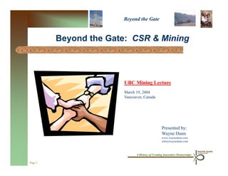 Beyond the Gate


         Beyond the Gate: CSR & Mining



                       UBC Mining Lecture
                       March 19, 2004
                       Vancouver, Canada




                                                 Presented by:
                                                 Wayne Dunn
                                                 www.waynedunn.com
                                                 info@waynedunn.com



                             A History of Creating Innovative Partnerships

Page 1
 
