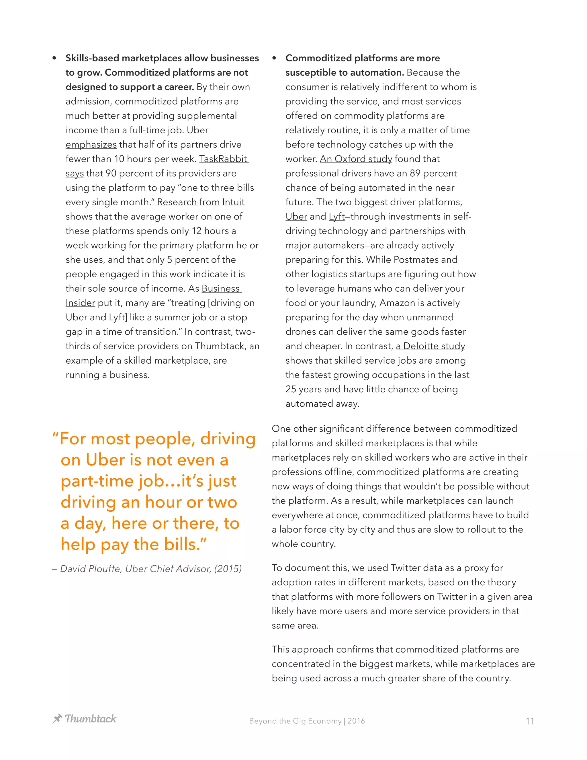 11Beyond the Gig Economy | 2016
•	 Skills-based marketplaces allow businesses
to grow. Commoditized platforms are not
designed to support a career. By their own
admission, commoditized platforms are
much better at providing supplemental
income than a full-time job. Uber
emphasizes that half of its partners drive
fewer than 10 hours per week. TaskRabbit
says that 90 percent of its providers are
using the platform to pay “one to three bills
every single month.” Research from Intuit
shows that the average worker on one of
these platforms spends only 12 hours a
week working for the primary platform he or
she uses, and that only 5 percent of the
people engaged in this work indicate it is
their sole source of income. As Business
Insider put it, many are “treating [driving on
Uber and Lyft] like a summer job or a stop
gap in a time of transition.” In contrast, two-
thirds of service providers on Thumbtack, an
example of a skilled marketplace, are
running a business.
•	 Commoditized platforms are more
susceptible to automation. Because the
consumer is relatively indifferent to whom is
providing the service, and most services
offered on commodity platforms are
relatively routine, it is only a matter of time
before technology catches up with the
worker. An Oxford study found that
professional drivers have an 89 percent
chance of being automated in the near
future. The two biggest driver platforms,
Uber and Lyft—through investments in self-
driving technology and partnerships with
major automakers—are already actively
preparing for this. While Postmates and
other logistics startups are figuring out how
to leverage humans who can deliver your
food or your laundry, Amazon is actively
preparing for the day when unmanned
drones can deliver the same goods faster
and cheaper. In contrast, a Deloitte study
shows that skilled service jobs are among
the fastest growing occupations in the last
25 years and have little chance of being
automated away.
One other significant difference between commoditized
platforms and skilled marketplaces is that while
marketplaces rely on skilled workers who are active in their
professions offline, commoditized platforms are creating
new ways of doing things that wouldn’t be possible without
the platform. As a result, while marketplaces can launch
everywhere at once, commoditized platforms have to build
a labor force city by city and thus are slow to rollout to the
whole country.
To document this, we used Twitter data as a proxy for
adoption rates in different markets, based on the theory
that platforms with more followers on Twitter in a given area
likely have more users and more service providers in that
same area.
This approach confirms that commoditized platforms are
concentrated in the biggest markets, while marketplaces are
being used across a much greater share of the country.
“For most people, driving
on Uber is not even a
part-time job…it’s just
driving an hour or two
a day, here or there, to
help pay the bills.”
— David Plouffe, Uber Chief Advisor, (2015)
 