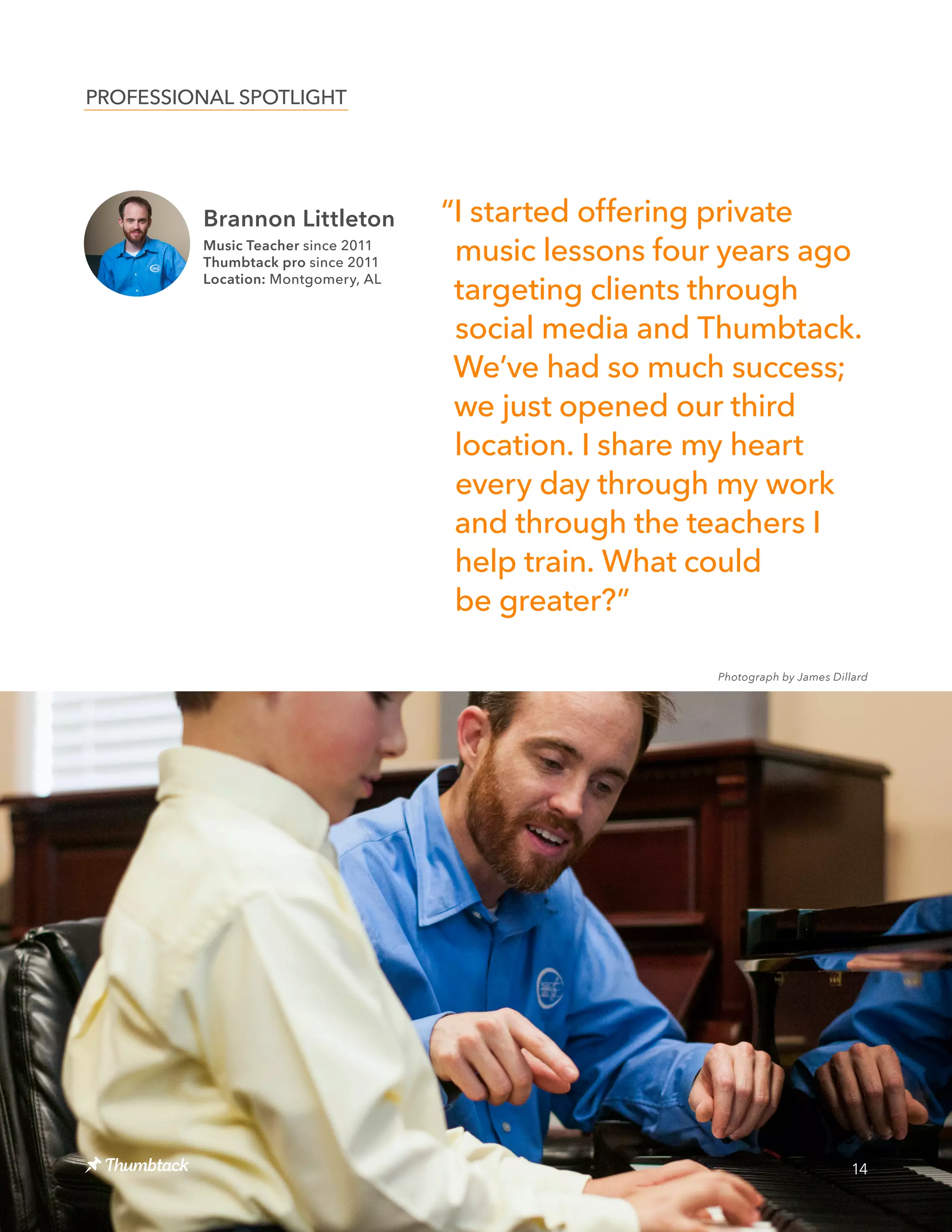14
Photograph by James Dillard
“I started offering private
music lessons four years ago
targeting clients through
social media and Thumbtack.
We’ve had so much success;
we just opened our third
location. I share my heart
every day through my work
and through the teachers I
help train. What could
be greater?”
PROFESSIONAL SPOTLIGHT
Brannon Littleton
Music Teacher since 2011
Thumbtack pro since 2011
Location: Montgomery, AL
 