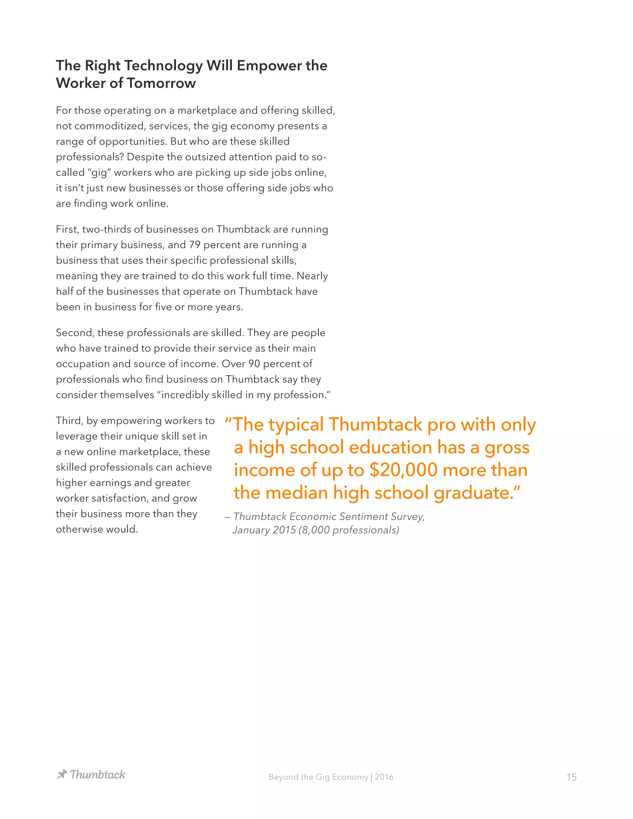 15Beyond the Gig Economy | 2016
The Right Technology Will Empower the
Worker of Tomorrow
For those operating on a marketplace and offering skilled,
not commoditized, services, the gig economy presents a
range of opportunities. But who are these skilled
professionals? Despite the outsized attention paid to so-
called “gig” workers who are picking up side jobs online,
it isn’t just new businesses or those offering side jobs who
are finding work online.
First, two-thirds of businesses on Thumbtack are running
their primary business, and 79 percent are running a
business that uses their specific professional skills,
meaning they are trained to do this work full time. Nearly
half of the businesses that operate on Thumbtack have
been in business for five or more years.
Second, these professionals are skilled. They are people
who have trained to provide their service as their main
occupation and source of income. Over 90 percent of
professionals who find business on Thumbtack say they
consider themselves “incredibly skilled in my profession.”
Third, by empowering workers to
leverage their unique skill set in
a new online marketplace, these
skilled professionals can achieve
higher earnings and greater
worker satisfaction, and grow
their business more than they
otherwise would.
“The typical Thumbtack pro with only
a high school education has a gross
income of up to $20,000 more than
the median high school graduate.”
— Thumbtack Economic Sentiment Survey,
January 2015 (8,000 professionals)
 