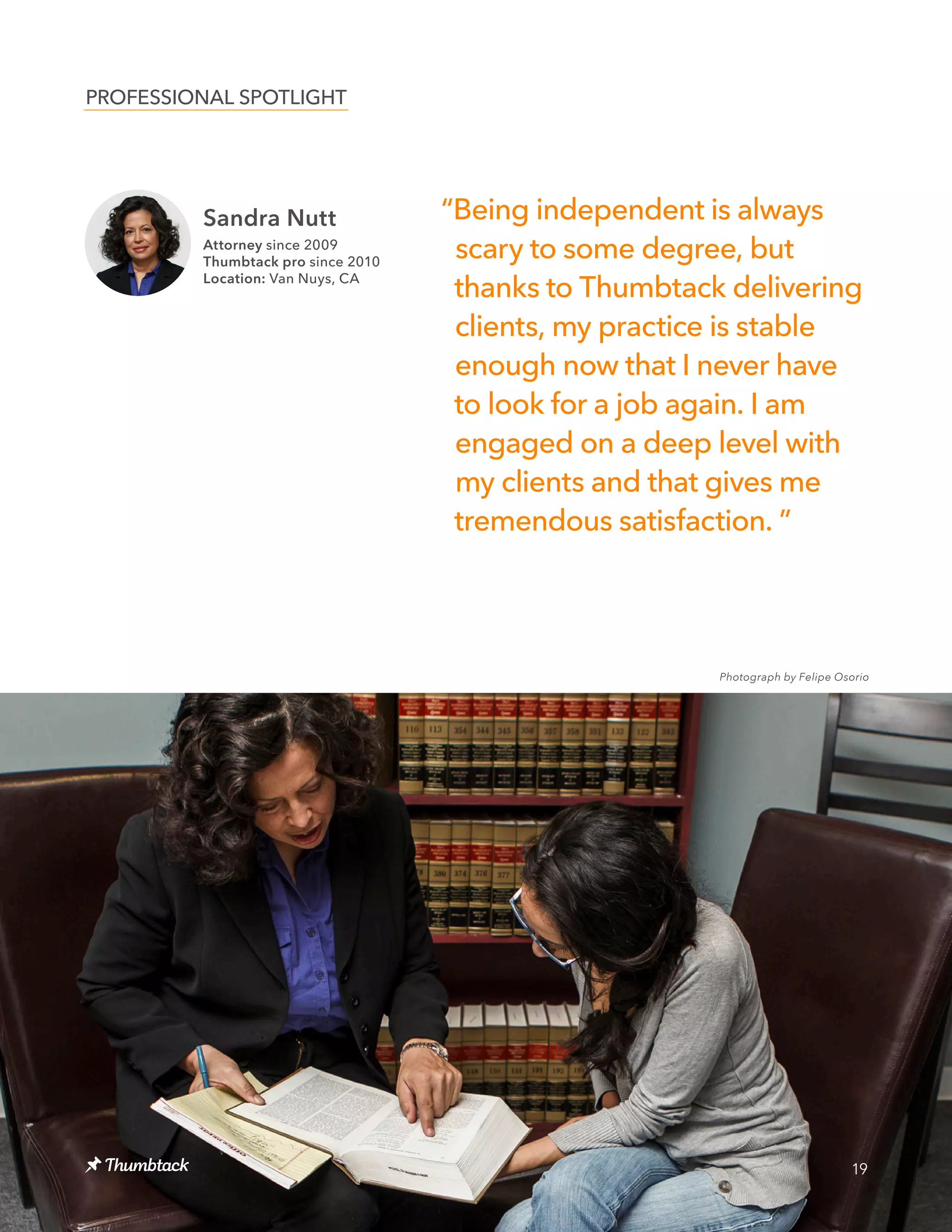 19
“Being independent is always
scary to some degree, but
thanks to Thumbtack delivering
clients, my practice is stable
enough now that I never have
to look for a job again. I am
engaged on a deep level with
my clients and that gives me
tremendous satisfaction. ”
PROFESSIONAL SPOTLIGHT
Sandra Nutt
Attorney since 2009
Thumbtack pro since 2010
Location: Van Nuys, CA
Photograph by Felipe Osorio
 