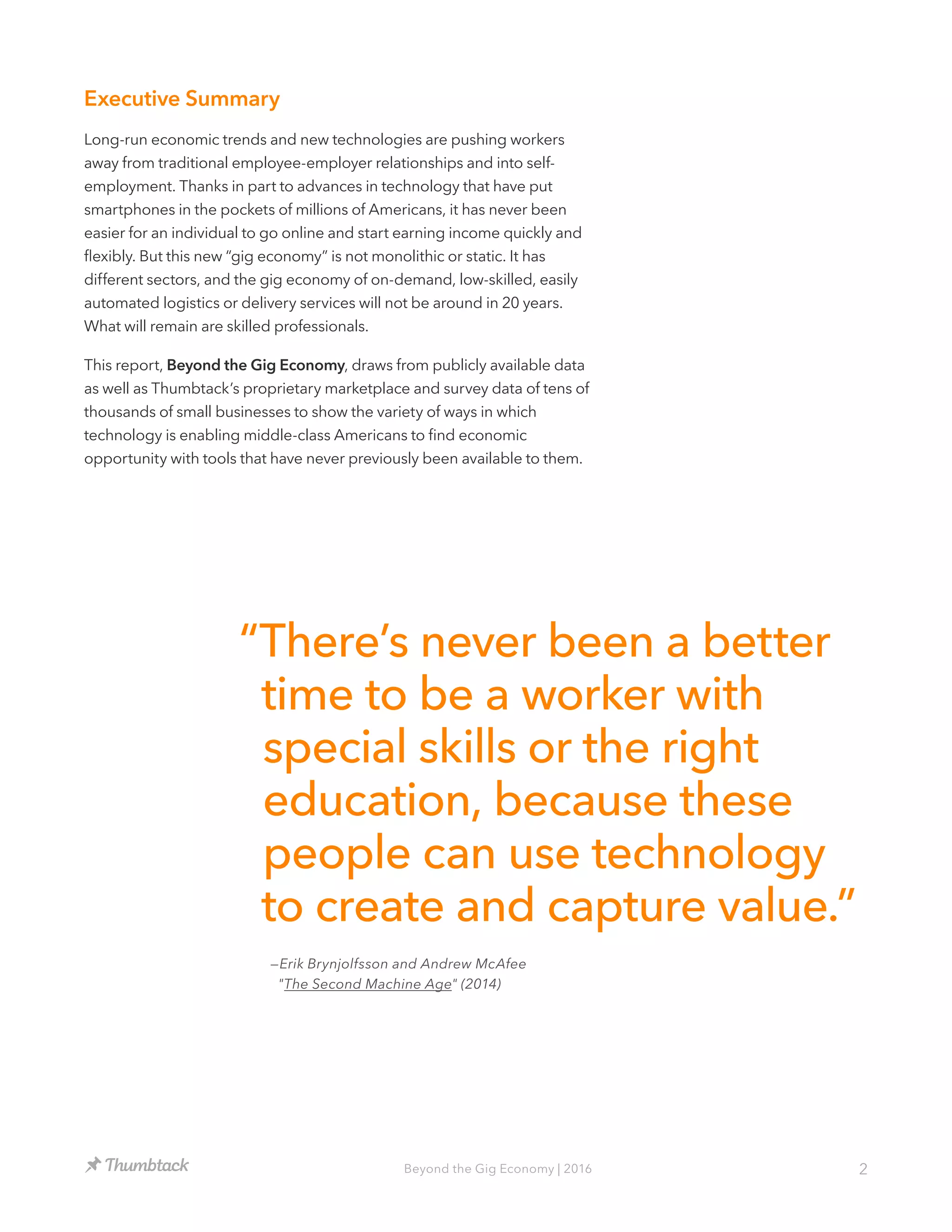 2Beyond the Gig Economy | 2016
Executive Summary
Long-run economic trends and new technologies are pushing workers
away from traditional employee-employer relationships and into self-
employment. Thanks in part to advances in technology that have put
smartphones in the pockets of millions of Americans, it has never been
easier for an individual to go online and start earning income quickly and
flexibly. But this new “gig economy” is not monolithic or static. It has
different sectors, and the gig economy of on-demand, low-skilled, easily
automated logistics or delivery services will not be around in 20 years.
What will remain are skilled professionals.
This report, Beyond the Gig Economy, draws from publicly available data
as well as Thumbtack’s proprietary marketplace and survey data of tens of
thousands of small businesses to show the variety of ways in which
technology is enabling middle-class Americans to find economic
opportunity with tools that have never previously been available to them.
“There’s never been a better
time to be a worker with
special skills or the right
education, because these
people can use technology
to create and capture value.”
—Erik Brynjolfsson and Andrew McAfee
"The Second Machine Age" (2014)
 