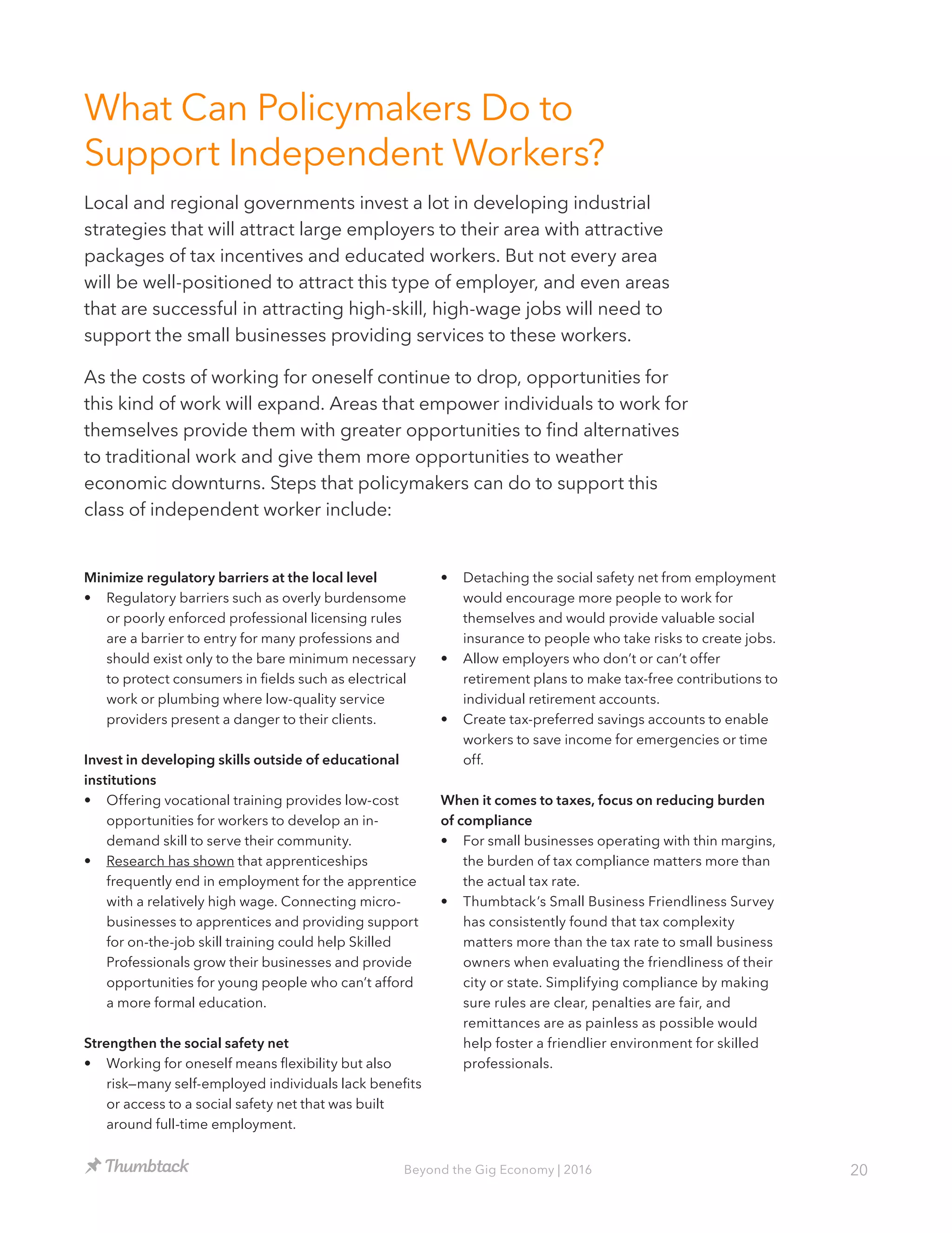 20Beyond the Gig Economy | 2016
What Can Policymakers Do to
Support Independent Workers?
Local and regional governments invest a lot in developing industrial
strategies that will attract large employers to their area with attractive
packages of tax incentives and educated workers. But not every area
will be well-positioned to attract this type of employer, and even areas
that are successful in attracting high-skill, high-wage jobs will need to
support the small businesses providing services to these workers.
As the costs of working for oneself continue to drop, opportunities for
this kind of work will expand. Areas that empower individuals to work for
themselves provide them with greater opportunities to find alternatives
to traditional work and give them more opportunities to weather
economic downturns. Steps that policymakers can do to support this
class of independent worker include:
Minimize regulatory barriers at the local level
•	 Regulatory barriers such as overly burdensome
or poorly enforced professional licensing rules
are a barrier to entry for many professions and
should exist only to the bare minimum necessary
to protect consumers in fields such as electrical
work or plumbing where low-quality service
providers present a danger to their clients.
Invest in developing skills outside of educational
institutions
•	 Offering vocational training provides low-cost
opportunities for workers to develop an in-
demand skill to serve their community.
•	 Research has shown that apprenticeships
frequently end in employment for the apprentice
with a relatively high wage. Connecting micro-
businesses to apprentices and providing support
for on-the-job skill training could help Skilled
Professionals grow their businesses and provide
opportunities for young people who can’t afford
a more formal education.
Strengthen the social safety net
•	 Working for oneself means flexibility but also
risk—many self-employed individuals lack benefits
or access to a social safety net that was built
around full-time employment.
•	 Detaching the social safety net from employment
would encourage more people to work for
themselves and would provide valuable social
insurance to people who take risks to create jobs.
•	 Allow employers who don’t or can’t offer
retirement plans to make tax-free contributions to
individual retirement accounts.
•	 Create tax-preferred savings accounts to enable
workers to save income for emergencies or time
off.
When it comes to taxes, focus on reducing burden
of compliance
•	 For small businesses operating with thin margins,
the burden of tax compliance matters more than
the actual tax rate.
•	 Thumbtack’s Small Business Friendliness Survey
has consistently found that tax complexity
matters more than the tax rate to small business
owners when evaluating the friendliness of their
city or state. Simplifying compliance by making
sure rules are clear, penalties are fair, and
remittances are as painless as possible would
help foster a friendlier environment for skilled
professionals.
 