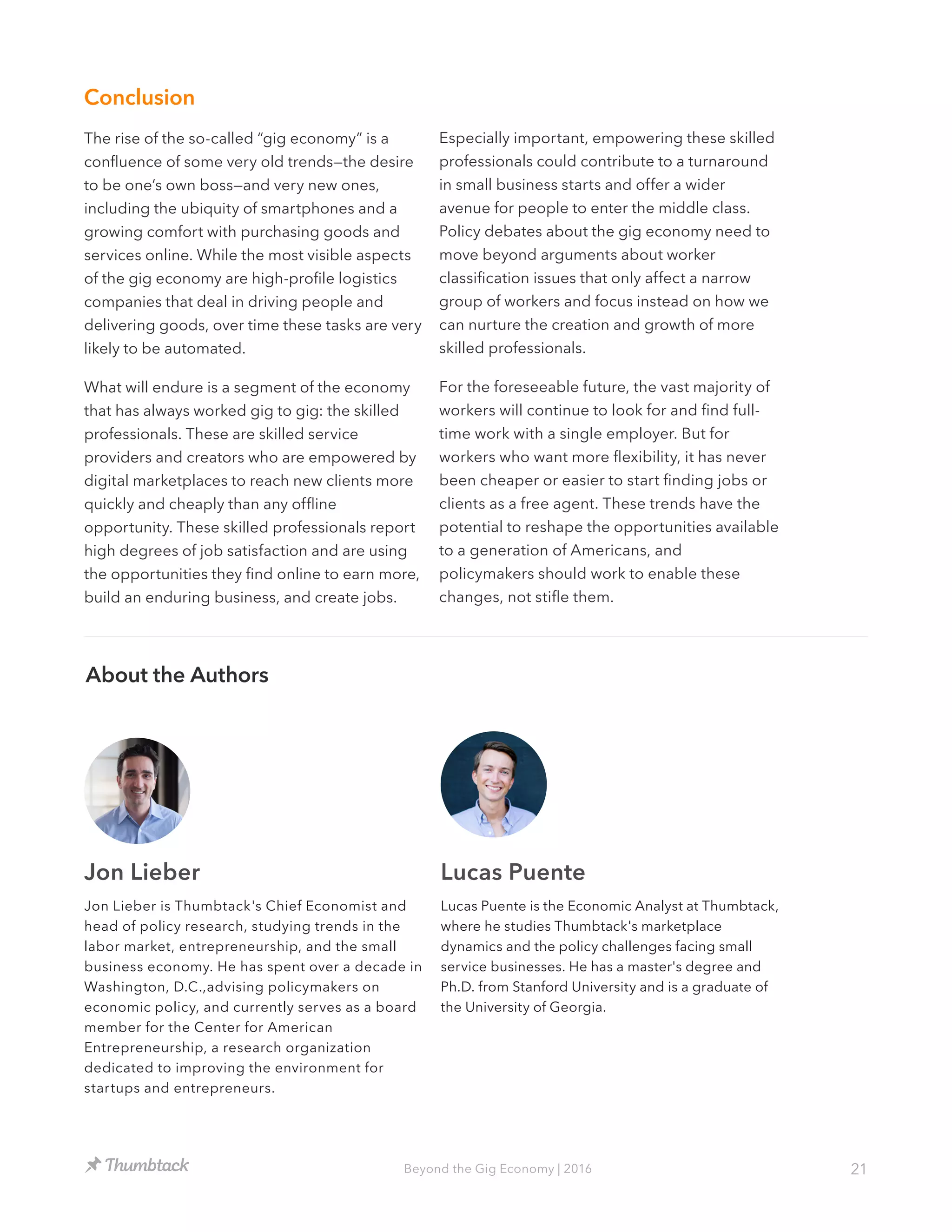 21Beyond the Gig Economy | 2016
Conclusion
The rise of the so-called “gig economy” is a
confluence of some very old trends—the desire
to be one’s own boss—and very new ones,
including the ubiquity of smartphones and a
growing comfort with purchasing goods and
services online. While the most visible aspects
of the gig economy are high-profile logistics
companies that deal in driving people and
delivering goods, over time these tasks are very
likely to be automated.
What will endure is a segment of the economy
that has always worked gig to gig: the skilled
professionals. These are skilled service
providers and creators who are empowered by
digital marketplaces to reach new clients more
quickly and cheaply than any offline
opportunity. These skilled professionals report
high degrees of job satisfaction and are using
the opportunities they find online to earn more,
build an enduring business, and create jobs.
About the Authors
Jon Lieber Lucas Puente
Lucas Puente is the Economic Analyst at Thumbtack,
where he studies Thumbtack's marketplace
dynamics and the policy challenges facing small
service businesses. He has a master's degree and
Ph.D. from Stanford University and is a graduate of
the University of Georgia.
Jon Lieber is Thumbtack's Chief Economist and
head of policy research, studying trends in the
labor market, entrepreneurship, and the small
business economy. He has spent over a decade in
Washington, D.C.,advising policymakers on
economic policy, and currently serves as a board
member for the Center for American
Entrepreneurship, a research organization
dedicated to improving the environment for
startups and entrepreneurs.
Especially important, empowering these skilled
professionals could contribute to a turnaround
in small business starts and offer a wider
avenue for people to enter the middle class.
Policy debates about the gig economy need to
move beyond arguments about worker
classification issues that only affect a narrow
group of workers and focus instead on how we
can nurture the creation and growth of more
skilled professionals.
For the foreseeable future, the vast majority of
workers will continue to look for and find full-
time work with a single employer. But for
workers who want more flexibility, it has never
been cheaper or easier to start finding jobs or
clients as a free agent. These trends have the
potential to reshape the opportunities available
to a generation of Americans, and
policymakers should work to enable these
changes, not stifle them.
 