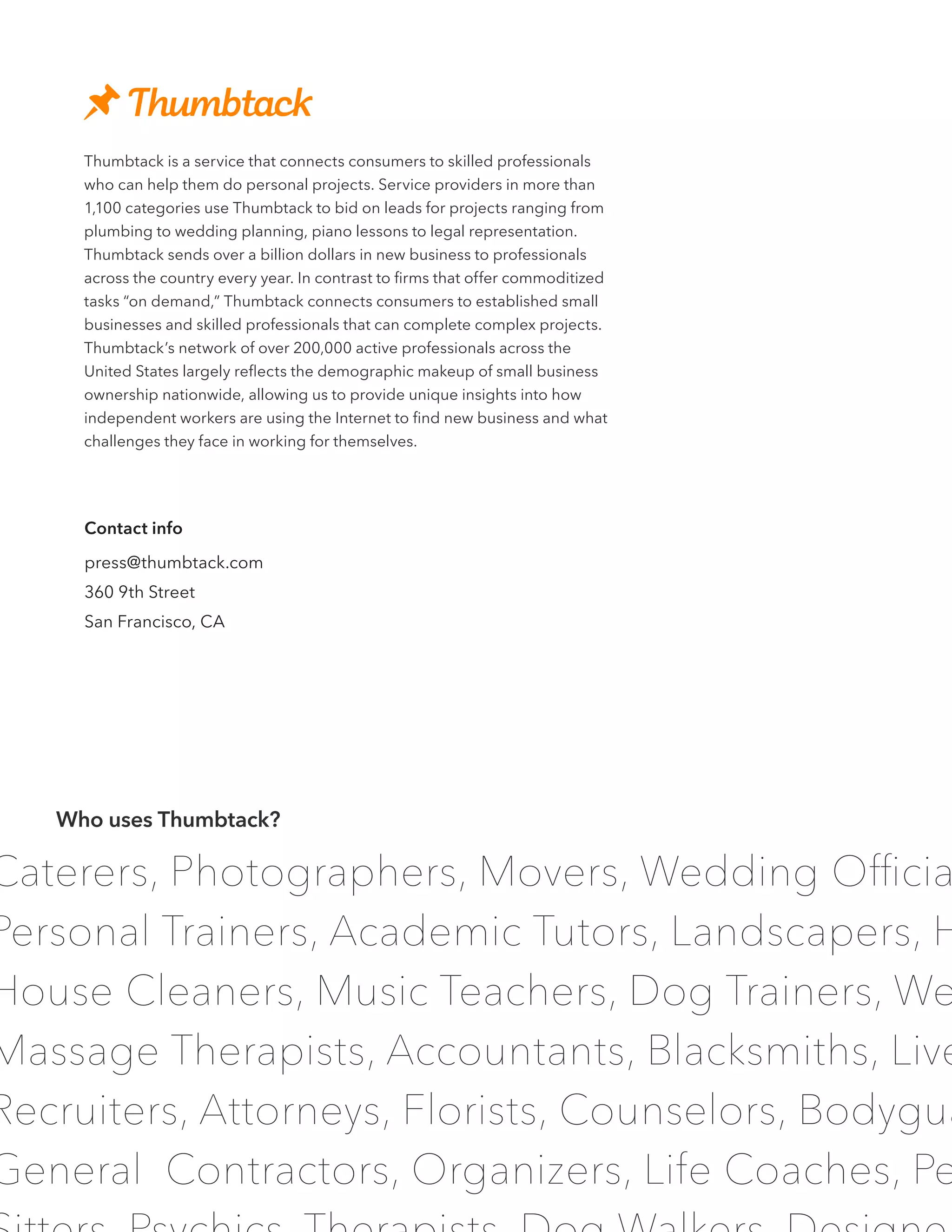 Caterers, Photographers, Movers, Wedding Officia
Personal Trainers, Academic Tutors, Landscapers, H
House Cleaners, Music Teachers, Dog Trainers, We
Massage Therapists, Accountants, Blacksmiths, Live
Recruiters, Attorneys, Florists, Counselors, Bodygua
General Contractors, Organizers, Life Coaches, Pe
Thumbtack is a service that connects consumers to skilled professionals
who can help them do personal projects. Service providers in more than
1,100 categories use Thumbtack to bid on leads for projects ranging from
plumbing to wedding planning, piano lessons to legal representation.
Thumbtack sends over a billion dollars in new business to professionals
across the country every year. In contrast to firms that offer commoditized
tasks “on demand,” Thumbtack connects consumers to established small
businesses and skilled professionals that can complete complex projects.
Thumbtack’s network of over 200,000 active professionals across the
United States largely reflects the demographic makeup of small business
ownership nationwide, allowing us to provide unique insights into how
independent workers are using the Internet to find new business and what
challenges they face in working for themselves.
Who uses Thumbtack?
Contact info
press@thumbtack.com
360 9th Street
San Francisco, CA
 
