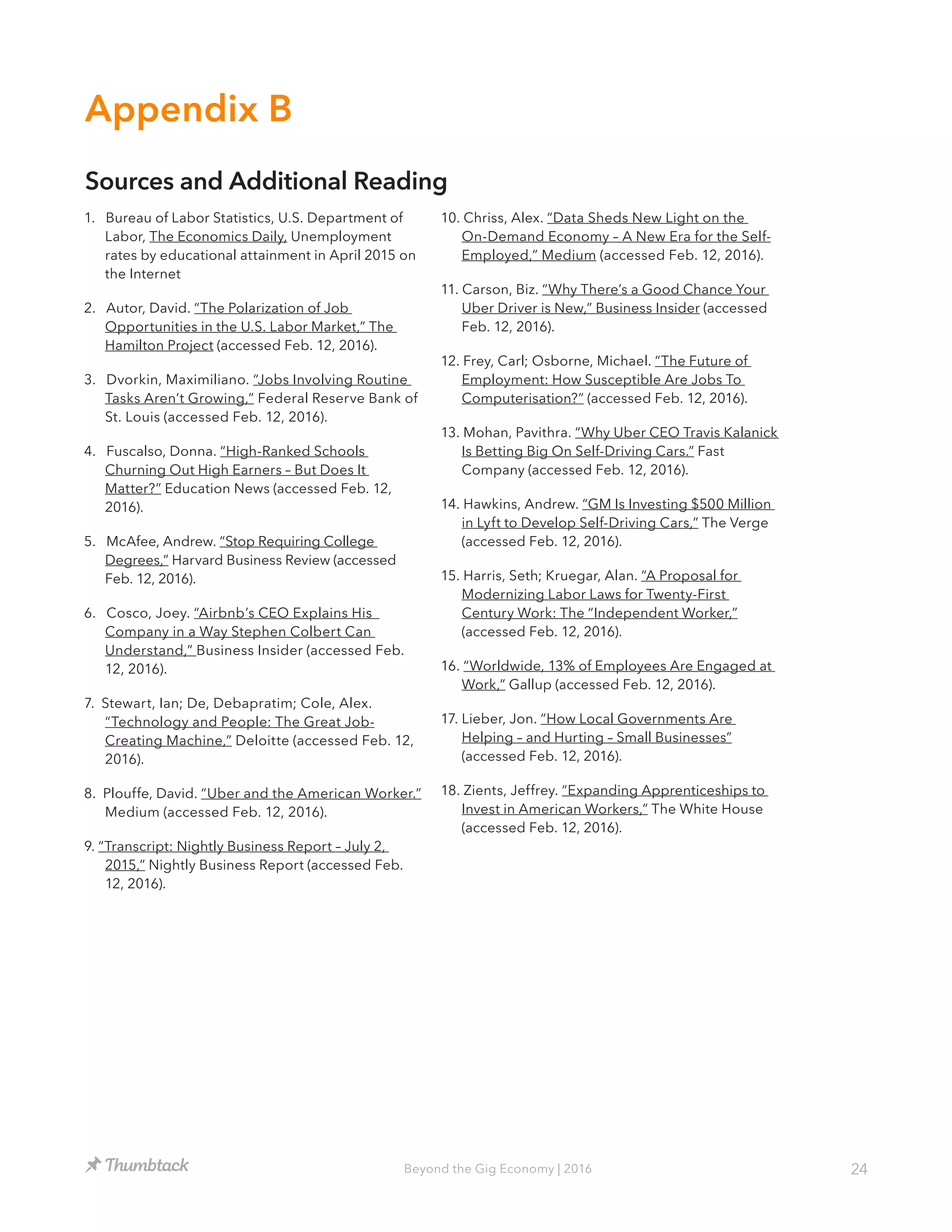 24Beyond the Gig Economy | 2016
1. Bureau of Labor Statistics, U.S. Department of
Labor, The Economics Daily, Unemployment
rates by educational attainment in April 2015 on
the Internet
2. Autor, David. “The Polarization of Job
Opportunities in the U.S. Labor Market,” The
Hamilton Project (accessed Feb. 12, 2016).
3. Dvorkin, Maximiliano. “Jobs Involving Routine
Tasks Aren’t Growing,” Federal Reserve Bank of
St. Louis (accessed Feb. 12, 2016).
4. Fuscalso, Donna. “High-Ranked Schools
Churning Out High Earners – But Does It
Matter?” Education News (accessed Feb. 12,
2016).
5. McAfee, Andrew. “Stop Requiring College
Degrees,” Harvard Business Review (accessed
Feb. 12, 2016).
6. Cosco, Joey. “Airbnb’s CEO Explains His
Company in a Way Stephen Colbert Can
Understand,” Business Insider (accessed Feb.
12, 2016).
7. Stewart, Ian; De, Debapratim; Cole, Alex.
“Technology and People: The Great Job-
Creating Machine,” Deloitte (accessed Feb. 12,
2016).
8. Plouffe, David. “Uber and the American Worker.”
Medium (accessed Feb. 12, 2016).
9. “Transcript: Nightly Business Report – July 2,
2015,” Nightly Business Report (accessed Feb.
12, 2016).
10. Chriss, Alex. “Data Sheds New Light on the
On-Demand Economy – A New Era for the Self-
Employed,” Medium (accessed Feb. 12, 2016).
11. Carson, Biz. “Why There’s a Good Chance Your
Uber Driver is New,” Business Insider (accessed
Feb. 12, 2016).
12. Frey, Carl; Osborne, Michael. “The Future of
Employment: How Susceptible Are Jobs To
Computerisation?” (accessed Feb. 12, 2016).
13. Mohan, Pavithra. “Why Uber CEO Travis Kalanick
Is Betting Big On Self-Driving Cars.” Fast
Company (accessed Feb. 12, 2016).
14. Hawkins, Andrew. “GM Is Investing $500 Million
in Lyft to Develop Self-Driving Cars,” The Verge
(accessed Feb. 12, 2016).
15. Harris, Seth; Kruegar, Alan. “A Proposal for
Modernizing Labor Laws for Twenty-First
Century Work: The “Independent Worker,”
(accessed Feb. 12, 2016).
16. “Worldwide, 13% of Employees Are Engaged at
Work,” Gallup (accessed Feb. 12, 2016).
17. Lieber, Jon. “How Local Governments Are
Helping – and Hurting – Small Businesses”
(accessed Feb. 12, 2016).
18. Zients, Jeffrey. “Expanding Apprenticeships to
Invest in American Workers,” The White House
(accessed Feb. 12, 2016).
Appendix B
Sources and Additional Reading
 