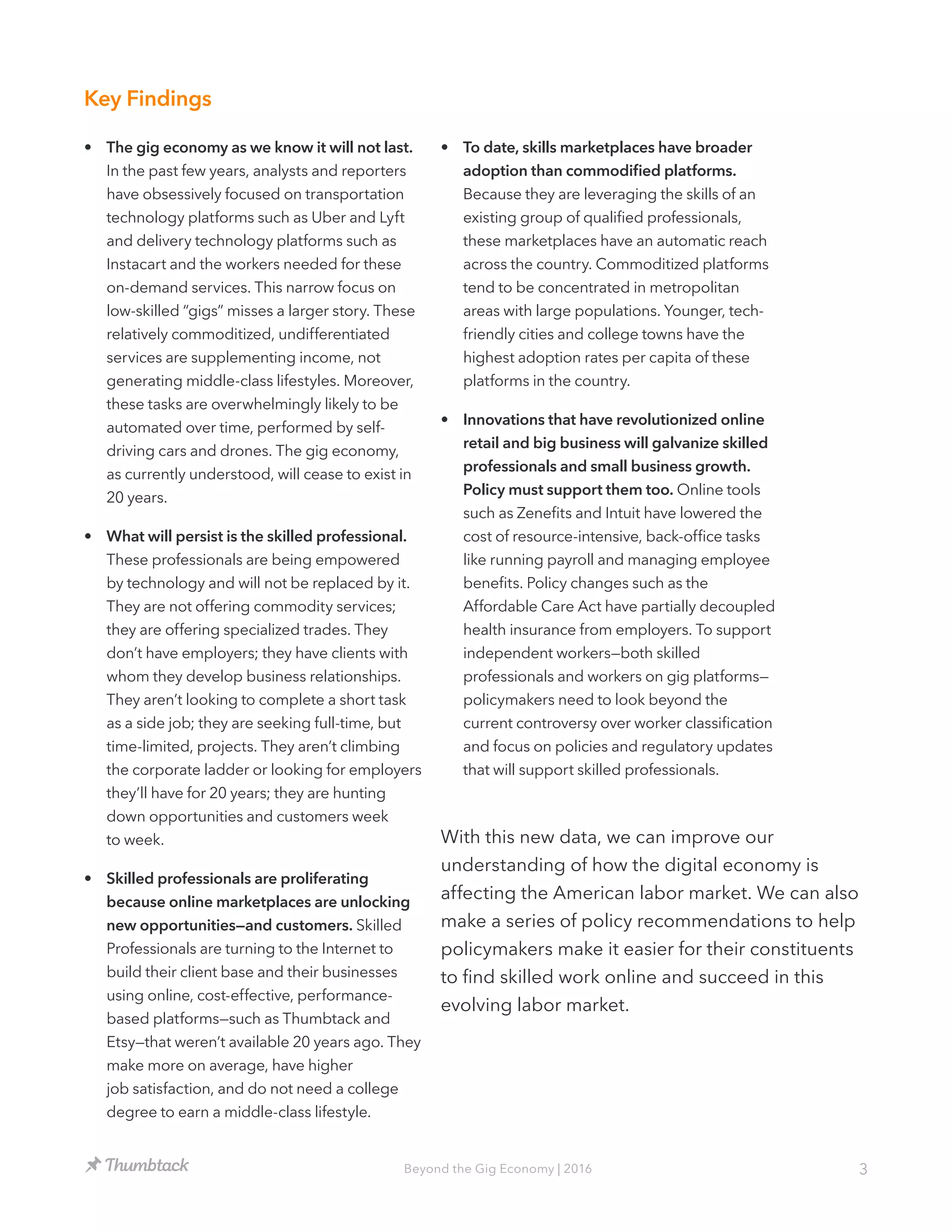 3Beyond the Gig Economy | 2016
•	 The gig economy as we know it will not last.
In the past few years, analysts and reporters
have obsessively focused on transportation
technology platforms such as Uber and Lyft
and delivery technology platforms such as
Instacart and the workers needed for these
on-demand services. This narrow focus on
low-skilled “gigs” misses a larger story. These
relatively commoditized, undifferentiated
services are supplementing income, not
generating middle-class lifestyles. Moreover,
these tasks are overwhelmingly likely to be
automated over time, performed by self-
driving cars and drones. The gig economy,
as currently understood, will cease to exist in
20 years.
•	 What will persist is the skilled professional.
These professionals are being empowered
by technology and will not be replaced by it.
They are not offering commodity services;
they are offering specialized trades. They
don’t have employers; they have clients with
whom they develop business relationships.
They aren’t looking to complete a short task
as a side job; they are seeking full-time, but
time-limited, projects. They aren’t climbing
the corporate ladder or looking for employers
they’ll have for 20 years; they are hunting
down opportunities and customers week
to week.
•	 Skilled professionals are proliferating
because online marketplaces are unlocking
new opportunities—and customers. Skilled
Professionals are turning to the Internet to
build their client base and their businesses
using online, cost-effective, performance-
based platforms—such as Thumbtack and
Etsy—that weren’t available 20 years ago. They
make more on average, have higher
job satisfaction, and do not need a college
degree to earn a middle-class lifestyle.
•	 To date, skills marketplaces have broader
adoption than commodified platforms.
Because they are leveraging the skills of an
existing group of qualified professionals,
these marketplaces have an automatic reach
across the country. Commoditized platforms
tend to be concentrated in metropolitan
areas with large populations. Younger, tech-
friendly cities and college towns have the
highest adoption rates per capita of these
platforms in the country.
•	 Innovations that have revolutionized online
retail and big business will galvanize skilled
professionals and small business growth.
Policy must support them too. Online tools
such as Zenefits and Intuit have lowered the
cost of resource-intensive, back-office tasks
like running payroll and managing employee
benefits. Policy changes such as the
Affordable Care Act have partially decoupled
health insurance from employers. To support
independent workers—both skilled
professionals and workers on gig platforms—
policymakers need to look beyond the
current controversy over worker classification
and focus on policies and regulatory updates
that will support skilled professionals.
Key Findings
With this new data, we can improve our
understanding of how the digital economy is
affecting the American labor market. We can also
make a series of policy recommendations to help
policymakers make it easier for their constituents
to find skilled work online and succeed in this
evolving labor market.
 