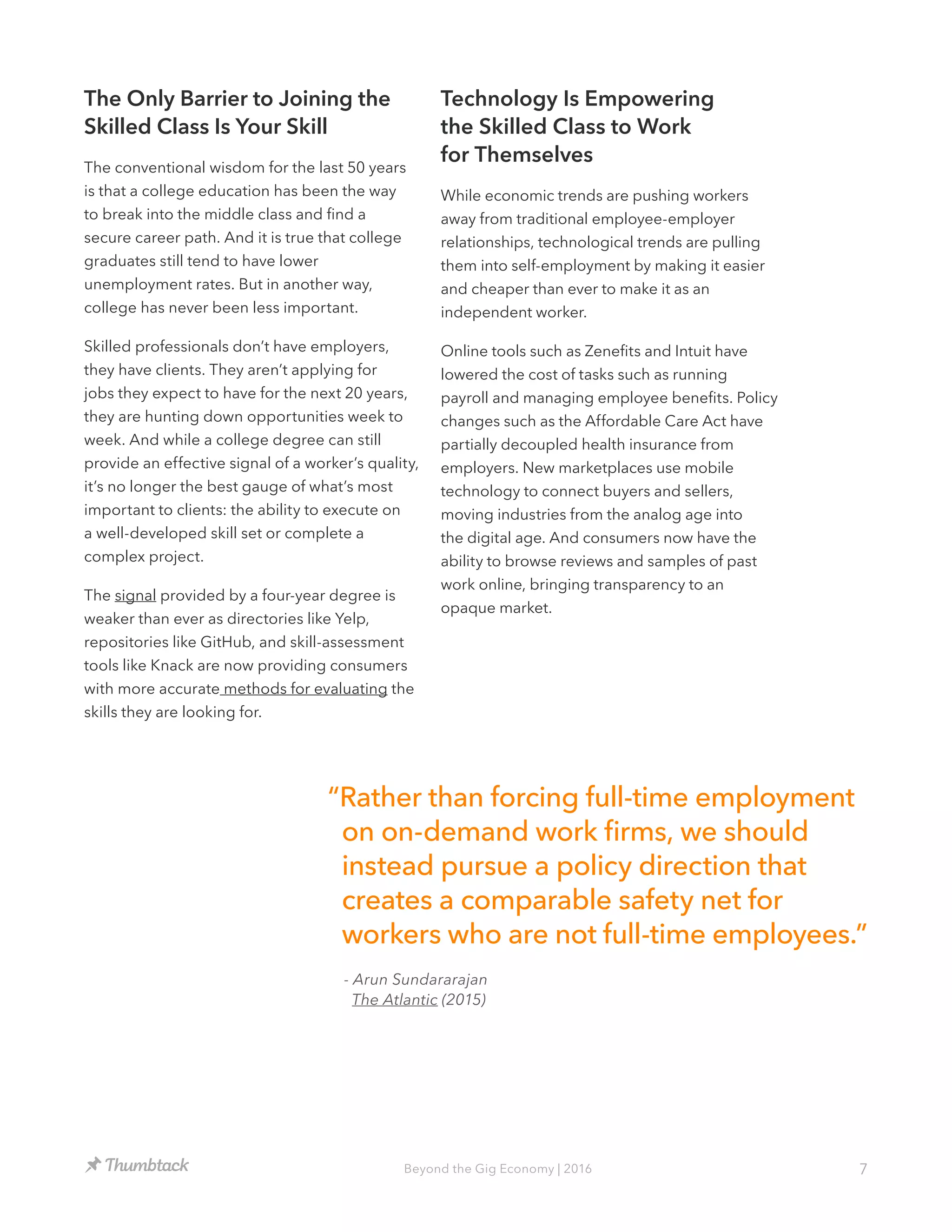 7Beyond the Gig Economy | 2016
The Only Barrier to Joining the
Skilled Class Is Your Skill
The conventional wisdom for the last 50 years
is that a college education has been the way
to break into the middle class and find a
secure career path. And it is true that college
graduates still tend to have lower
unemployment rates. But in another way,
college has never been less important.
Skilled professionals don’t have employers,
they have clients. They aren’t applying for
jobs they expect to have for the next 20 years,
they are hunting down opportunities week to
week. And while a college degree can still
provide an effective signal of a worker’s quality,
it’s no longer the best gauge of what’s most
important to clients: the ability to execute on
a well-developed skill set or complete a
complex project.
The signal provided by a four-year degree is
weaker than ever as directories like Yelp,
repositories like GitHub, and skill-assessment
tools like Knack are now providing consumers
with more accurate methods for evaluating the
skills they are looking for.
Technology Is Empowering
the Skilled Class to Work
for Themselves
While economic trends are pushing workers
away from traditional employee-employer
relationships, technological trends are pulling
them into self-employment by making it easier
and cheaper than ever to make it as an
independent worker.
Online tools such as Zenefits and Intuit have
lowered the cost of tasks such as running
payroll and managing employee benefits. Policy
changes such as the Affordable Care Act have
partially decoupled health insurance from
employers. New marketplaces use mobile
technology to connect buyers and sellers,
moving industries from the analog age into
the digital age. And consumers now have the
ability to browse reviews and samples of past
work online, bringing transparency to an
opaque market.
“Rather than forcing full-time employment
on on-demand work firms, we should
instead pursue a policy direction that
creates a comparable safety net for
workers who are not full-time employees.”
- Arun Sundararajan
The Atlantic (2015)
 