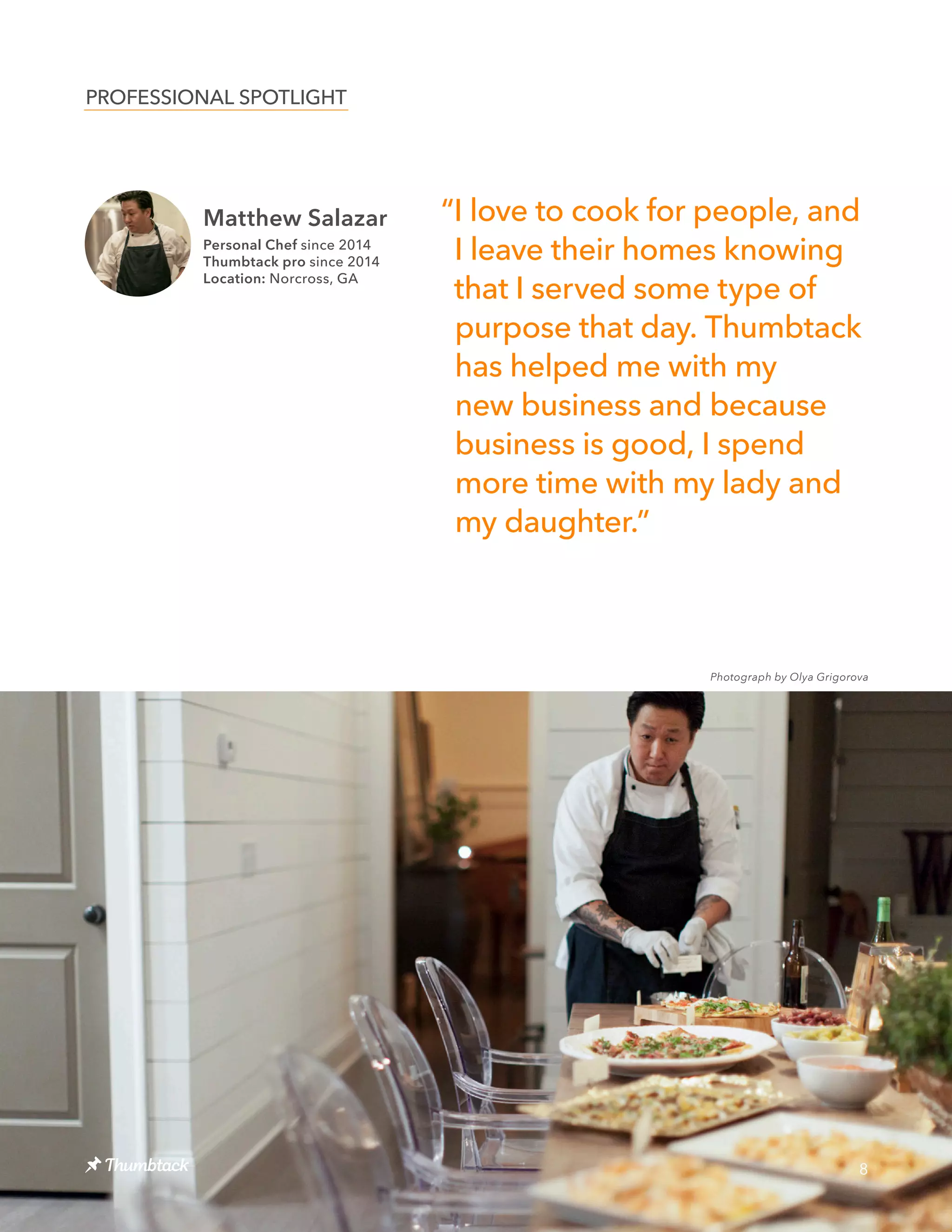Matthew Salazar
Personal Chef since 2014
Thumbtack pro since 2014
Location: Norcross, GA
8
“I love to cook for people, and
I leave their homes knowing
that I served some type of
purpose that day. Thumbtack
has helped me with my
new business and because
business is good, I spend
more time with my lady and
my daughter.”
PROFESSIONAL SPOTLIGHT
Photograph by Olya Grigorova
 