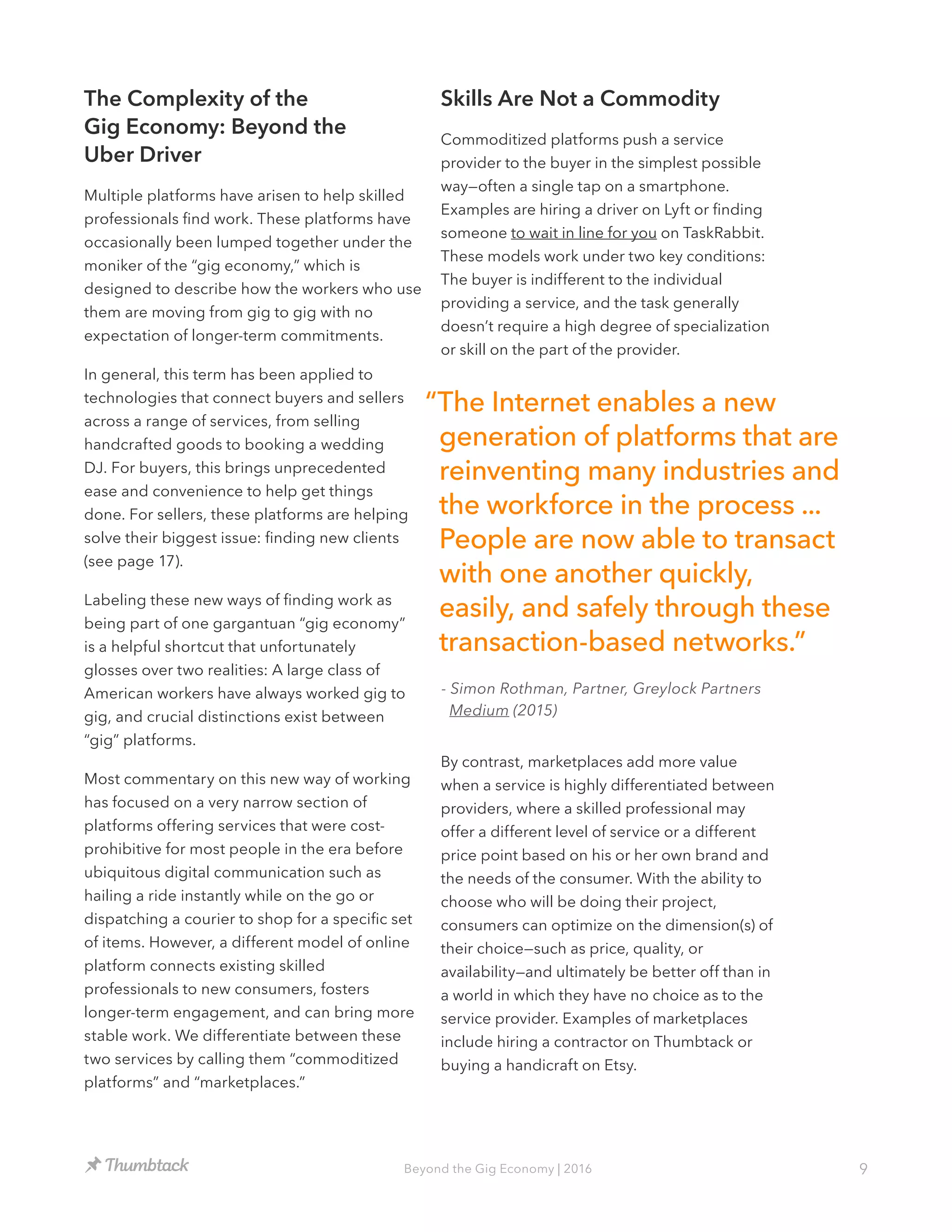 9Beyond the Gig Economy | 2016
The Complexity of the
Gig Economy: Beyond the
Uber Driver
Multiple platforms have arisen to help skilled
professionals find work. These platforms have
occasionally been lumped together under the
moniker of the “gig economy,” which is
designed to describe how the workers who use
them are moving from gig to gig with no
expectation of longer-term commitments.
In general, this term has been applied to
technologies that connect buyers and sellers
across a range of services, from selling
handcrafted goods to booking a wedding
DJ. For buyers, this brings unprecedented
ease and convenience to help get things
done. For sellers, these platforms are helping
solve their biggest issue: finding new clients
(see page 17).
Labeling these new ways of finding work as
being part of one gargantuan “gig economy”
is a helpful shortcut that unfortunately
glosses over two realities: A large class of
American workers have always worked gig to
gig, and crucial distinctions exist between
“gig” platforms.
Most commentary on this new way of working
has focused on a very narrow section of
platforms offering services that were cost-
prohibitive for most people in the era before
ubiquitous digital communication such as
hailing a ride instantly while on the go or
dispatching a courier to shop for a specific set
of items. However, a different model of online
platform connects existing skilled
professionals to new consumers, fosters
longer-term engagement, and can bring more
stable work. We differentiate between these
two services by calling them “commoditized
platforms” and “marketplaces.”
Skills Are Not a Commodity
Commoditized platforms push a service
provider to the buyer in the simplest possible
way—often a single tap on a smartphone.
Examples are hiring a driver on Lyft or finding
someone to wait in line for you on TaskRabbit.
These models work under two key conditions:
The buyer is indifferent to the individual
providing a service, and the task generally
doesn’t require a high degree of specialization
or skill on the part of the provider.
By contrast, marketplaces add more value
when a service is highly differentiated between
providers, where a skilled professional may
offer a different level of service or a different
price point based on his or her own brand and
the needs of the consumer. With the ability to
choose who will be doing their project,
consumers can optimize on the dimension(s) of
their choice—such as price, quality, or
availability—and ultimately be better off than in
a world in which they have no choice as to the
service provider. Examples of marketplaces
include hiring a contractor on Thumbtack or
buying a handicraft on Etsy.
“The Internet enables a new
generation of platforms that are
reinventing many industries and
the workforce in the process ...
People are now able to transact
with one another quickly,
easily, and safely through these
transaction-based networks.”
- Simon Rothman, Partner, Greylock Partners
Medium (2015)
 