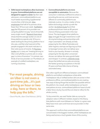 11Beyond the Gig Economy | 2016
•	 Skills-based marketplaces allow businesses
to grow. Commoditized platforms are not
designed to support a career. By their own
admission, commoditized platforms are
much better at providing supplemental
income than a full-time job. Uber
emphasizes that half of its partners drive
fewer than 10 hours per week. TaskRabbit
says that 90 percent of its providers are
using the platform to pay “one to three bills
every single month.” Research from Intuit
shows that the average worker on one of
these platforms spends only 12 hours a
week working for the primary platform he or
she uses, and that only 5 percent of the
people engaged in this work indicate it is
their sole source of income. As Business
Insider put it, many are “treating [driving on
Uber and Lyft] like a summer job or a stop
gap in a time of transition.” In contrast, two-
thirds of service providers on Thumbtack, an
example of a skilled marketplace, are
running a business.
•	 Commoditized platforms are more
susceptible to automation. Because the
consumer is relatively indifferent to whom is
providing the service, and most services
offered on commodity platforms are
relatively routine, it is only a matter of time
before technology catches up with the
worker. An Oxford study found that
professional drivers have an 89 percent
chance of being automated in the near
future. The two biggest driver platforms,
Uber and Lyft—through investments in self-
driving technology and partnerships with
major automakers—are already actively
preparing for this. While Postmates and
other logistics startups are figuring out how
to leverage humans who can deliver your
food or your laundry, Amazon is actively
preparing for the day when unmanned
drones can deliver the same goods faster
and cheaper. In contrast, a Deloitte study
shows that skilled service jobs are among
the fastest growing occupations in the last
25 years and have little chance of being
automated away.
One other significant difference between commoditized
platforms and skilled marketplaces is that while
marketplaces rely on skilled workers who are active in their
professions offline, commoditized platforms are creating
new ways of doing things that wouldn’t be possible without
the platform. As a result, while marketplaces can launch
everywhere at once, commoditized platforms have to build
a labor force city by city and thus are slow to rollout to the
whole country.
To document this, we used Twitter data as a proxy for
adoption rates in different markets, based on the theory
that platforms with more followers on Twitter in a given area
likely have more users and more service providers in that
same area.
This approach confirms that commoditized platforms are
concentrated in the biggest markets, while marketplaces are
being used across a much greater share of the country.
“For most people, driving
on Uber is not even a
part-time job…it’s just
driving an hour or two
a day, here or there, to
help pay the bills.”
— David Plouffe, Uber Chief Advisor, (2015)
 