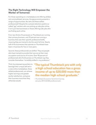15Beyond the Gig Economy | 2016
The Right Technology Will Empower the
Worker of Tomorrow
For those operating on a marketplace and offering skilled,
not commoditized, services, the gig economy presents a
range of opportunities. But who are these skilled
professionals? Despite the outsized attention paid to so-
called “gig” workers who are picking up side jobs online,
it isn’t just new businesses or those offering side jobs who
are finding work online.
First, two-thirds of businesses on Thumbtack are running
their primary business, and 79 percent are running a
business that uses their specific professional skills,
meaning they are trained to do this work full time. Nearly
half of the businesses that operate on Thumbtack have
been in business for five or more years.
Second, these professionals are skilled. They are people
who have trained to provide their service as their main
occupation and source of income. Over 90 percent of
professionals who find business on Thumbtack say they
consider themselves “incredibly skilled in my profession.”
Third, by empowering workers to
leverage their unique skill set in
a new online marketplace, these
skilled professionals can achieve
higher earnings and greater
worker satisfaction, and grow
their business more than they
otherwise would.
“The typical Thumbtack pro with only
a high school education has a gross
income of up to $20,000 more than
the median high school graduate.”
— Thumbtack Economic Sentiment Survey,
January 2015 (8,000 professionals)
 