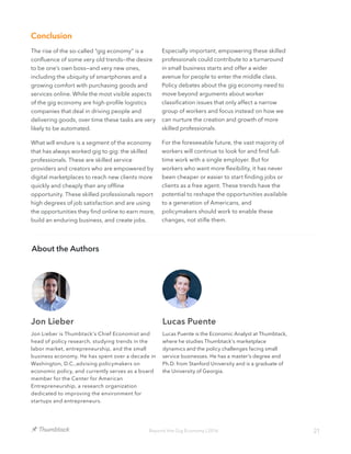 21Beyond the Gig Economy | 2016
Conclusion
The rise of the so-called “gig economy” is a
confluence of some very old trends—the desire
to be one’s own boss—and very new ones,
including the ubiquity of smartphones and a
growing comfort with purchasing goods and
services online. While the most visible aspects
of the gig economy are high-profile logistics
companies that deal in driving people and
delivering goods, over time these tasks are very
likely to be automated.
What will endure is a segment of the economy
that has always worked gig to gig: the skilled
professionals. These are skilled service
providers and creators who are empowered by
digital marketplaces to reach new clients more
quickly and cheaply than any offline
opportunity. These skilled professionals report
high degrees of job satisfaction and are using
the opportunities they find online to earn more,
build an enduring business, and create jobs.
About the Authors
Jon Lieber Lucas Puente
Lucas Puente is the Economic Analyst at Thumbtack,
where he studies Thumbtack's marketplace
dynamics and the policy challenges facing small
service businesses. He has a master's degree and
Ph.D. from Stanford University and is a graduate of
the University of Georgia.
Jon Lieber is Thumbtack's Chief Economist and
head of policy research, studying trends in the
labor market, entrepreneurship, and the small
business economy. He has spent over a decade in
Washington, D.C.,advising policymakers on
economic policy, and currently serves as a board
member for the Center for American
Entrepreneurship, a research organization
dedicated to improving the environment for
startups and entrepreneurs.
Especially important, empowering these skilled
professionals could contribute to a turnaround
in small business starts and offer a wider
avenue for people to enter the middle class.
Policy debates about the gig economy need to
move beyond arguments about worker
classification issues that only affect a narrow
group of workers and focus instead on how we
can nurture the creation and growth of more
skilled professionals.
For the foreseeable future, the vast majority of
workers will continue to look for and find full-
time work with a single employer. But for
workers who want more flexibility, it has never
been cheaper or easier to start finding jobs or
clients as a free agent. These trends have the
potential to reshape the opportunities available
to a generation of Americans, and
policymakers should work to enable these
changes, not stifle them.
 