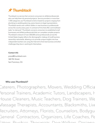 Caterers, Photographers, Movers, Wedding Officia
Personal Trainers, Academic Tutors, Landscapers, H
House Cleaners, Music Teachers, Dog Trainers, We
Massage Therapists, Accountants, Blacksmiths, Live
Recruiters, Attorneys, Florists, Counselors, Bodygua
General Contractors, Organizers, Life Coaches, Pe
Thumbtack is a service that connects consumers to skilled professionals
who can help them do personal projects. Service providers in more than
1,100 categories use Thumbtack to bid on leads for projects ranging from
plumbing to wedding planning, piano lessons to legal representation.
Thumbtack sends over a billion dollars in new business to professionals
across the country every year. In contrast to firms that offer commoditized
tasks “on demand,” Thumbtack connects consumers to established small
businesses and skilled professionals that can complete complex projects.
Thumbtack’s network of over 200,000 active professionals across the
United States largely reflects the demographic makeup of small business
ownership nationwide, allowing us to provide unique insights into how
independent workers are using the Internet to find new business and what
challenges they face in working for themselves.
Who uses Thumbtack?
Contact info
press@thumbtack.com
360 9th Street
San Francisco, CA
 