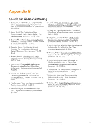 24Beyond the Gig Economy | 2016
1. Bureau of Labor Statistics, U.S. Department of
Labor, The Economics Daily, Unemployment
rates by educational attainment in April 2015 on
the Internet
2. Autor, David. “The Polarization of Job
Opportunities in the U.S. Labor Market,” The
Hamilton Project (accessed Feb. 12, 2016).
3. Dvorkin, Maximiliano. “Jobs Involving Routine
Tasks Aren’t Growing,” Federal Reserve Bank of
St. Louis (accessed Feb. 12, 2016).
4. Fuscalso, Donna. “High-Ranked Schools
Churning Out High Earners – But Does It
Matter?” Education News (accessed Feb. 12,
2016).
5. McAfee, Andrew. “Stop Requiring College
Degrees,” Harvard Business Review (accessed
Feb. 12, 2016).
6. Cosco, Joey. “Airbnb’s CEO Explains His
Company in a Way Stephen Colbert Can
Understand,” Business Insider (accessed Feb.
12, 2016).
7. Stewart, Ian; De, Debapratim; Cole, Alex.
“Technology and People: The Great Job-
Creating Machine,” Deloitte (accessed Feb. 12,
2016).
8. Plouffe, David. “Uber and the American Worker.”
Medium (accessed Feb. 12, 2016).
9. “Transcript: Nightly Business Report – July 2,
2015,” Nightly Business Report (accessed Feb.
12, 2016).
10. Chriss, Alex. “Data Sheds New Light on the
On-Demand Economy – A New Era for the Self-
Employed,” Medium (accessed Feb. 12, 2016).
11. Carson, Biz. “Why There’s a Good Chance Your
Uber Driver is New,” Business Insider (accessed
Feb. 12, 2016).
12. Frey, Carl; Osborne, Michael. “The Future of
Employment: How Susceptible Are Jobs To
Computerisation?” (accessed Feb. 12, 2016).
13. Mohan, Pavithra. “Why Uber CEO Travis Kalanick
Is Betting Big On Self-Driving Cars.” Fast
Company (accessed Feb. 12, 2016).
14. Hawkins, Andrew. “GM Is Investing $500 Million
in Lyft to Develop Self-Driving Cars,” The Verge
(accessed Feb. 12, 2016).
15. Harris, Seth; Kruegar, Alan. “A Proposal for
Modernizing Labor Laws for Twenty-First
Century Work: The “Independent Worker,”
(accessed Feb. 12, 2016).
16. “Worldwide, 13% of Employees Are Engaged at
Work,” Gallup (accessed Feb. 12, 2016).
17. Lieber, Jon. “How Local Governments Are
Helping – and Hurting – Small Businesses”
(accessed Feb. 12, 2016).
18. Zients, Jeffrey. “Expanding Apprenticeships to
Invest in American Workers,” The White House
(accessed Feb. 12, 2016).
Appendix B
Sources and Additional Reading
 