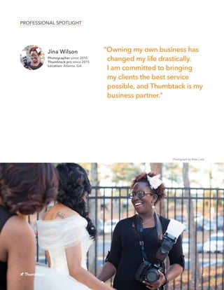 Jina Wilson
Photographer since 2010
Thumbtack pro since 2015
Location: Atlanta, GA
PROFESSIONAL SPOTLIGHT
4
Photograph by Rose Limb
ˮOwning my own business has
changed my life drastically.
I am committed to bringing
my clients the best service
possible, and Thumbtack is my
business partner.ˮ
 