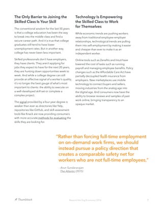 7Beyond the Gig Economy | 2016
The Only Barrier to Joining the
Skilled Class Is Your Skill
The conventional wisdom for the last 50 years
is that a college education has been the way
to break into the middle class and find a
secure career path. And it is true that college
graduates still tend to have lower
unemployment rates. But in another way,
college has never been less important.
Skilled professionals don’t have employers,
they have clients. They aren’t applying for
jobs they expect to have for the next 20 years,
they are hunting down opportunities week to
week. And while a college degree can still
provide an effective signal of a worker’s quality,
it’s no longer the best gauge of what’s most
important to clients: the ability to execute on
a well-developed skill set or complete a
complex project.
The signal provided by a four-year degree is
weaker than ever as directories like Yelp,
repositories like GitHub, and skill-assessment
tools like Knack are now providing consumers
with more accurate methods for evaluating the
skills they are looking for.
Technology Is Empowering
the Skilled Class to Work
for Themselves
While economic trends are pushing workers
away from traditional employee-employer
relationships, technological trends are pulling
them into self-employment by making it easier
and cheaper than ever to make it as an
independent worker.
Online tools such as Zenefits and Intuit have
lowered the cost of tasks such as running
payroll and managing employee benefits. Policy
changes such as the Affordable Care Act have
partially decoupled health insurance from
employers. New marketplaces use mobile
technology to connect buyers and sellers,
moving industries from the analog age into
the digital age. And consumers now have the
ability to browse reviews and samples of past
work online, bringing transparency to an
opaque market.
“Rather than forcing full-time employment
on on-demand work firms, we should
instead pursue a policy direction that
creates a comparable safety net for
workers who are not full-time employees.”
- Arun Sundararajan
The Atlantic (2015)
 