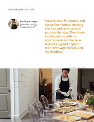 Matthew Salazar
Personal Chef since 2014
Thumbtack pro since 2014
Location: Norcross, GA
8
“I love to cook for people, and
I leave their homes knowing
that I served some type of
purpose that day. Thumbtack
has helped me with my
new business and because
business is good, I spend
more time with my lady and
my daughter.”
PROFESSIONAL SPOTLIGHT
Photograph by Olya Grigorova
 