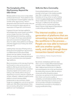 9Beyond the Gig Economy | 2016
The Complexity of the
Gig Economy: Beyond the
Uber Driver
Multiple platforms have arisen to help skilled
professionals find work. These platforms have
occasionally been lumped together under the
moniker of the “gig economy,” which is
designed to describe how the workers who use
them are moving from gig to gig with no
expectation of longer-term commitments.
In general, this term has been applied to
technologies that connect buyers and sellers
across a range of services, from selling
handcrafted goods to booking a wedding
DJ. For buyers, this brings unprecedented
ease and convenience to help get things
done. For sellers, these platforms are helping
solve their biggest issue: finding new clients
(see page 17).
Labeling these new ways of finding work as
being part of one gargantuan “gig economy”
is a helpful shortcut that unfortunately
glosses over two realities: A large class of
American workers have always worked gig to
gig, and crucial distinctions exist between
“gig” platforms.
Most commentary on this new way of working
has focused on a very narrow section of
platforms offering services that were cost-
prohibitive for most people in the era before
ubiquitous digital communication such as
hailing a ride instantly while on the go or
dispatching a courier to shop for a specific set
of items. However, a different model of online
platform connects existing skilled
professionals to new consumers, fosters
longer-term engagement, and can bring more
stable work. We differentiate between these
two services by calling them “commoditized
platforms” and “marketplaces.”
Skills Are Not a Commodity
Commoditized platforms push a service
provider to the buyer in the simplest possible
way—often a single tap on a smartphone.
Examples are hiring a driver on Lyft or finding
someone to wait in line for you on TaskRabbit.
These models work under two key conditions:
The buyer is indifferent to the individual
providing a service, and the task generally
doesn’t require a high degree of specialization
or skill on the part of the provider.
By contrast, marketplaces add more value
when a service is highly differentiated between
providers, where a skilled professional may
offer a different level of service or a different
price point based on his or her own brand and
the needs of the consumer. With the ability to
choose who will be doing their project,
consumers can optimize on the dimension(s) of
their choice—such as price, quality, or
availability—and ultimately be better off than in
a world in which they have no choice as to the
service provider. Examples of marketplaces
include hiring a contractor on Thumbtack or
buying a handicraft on Etsy.
“The Internet enables a new
generation of platforms that are
reinventing many industries and
the workforce in the process ...
People are now able to transact
with one another quickly,
easily, and safely through these
transaction-based networks.”
- Simon Rothman, Partner, Greylock Partners
Medium (2015)
 