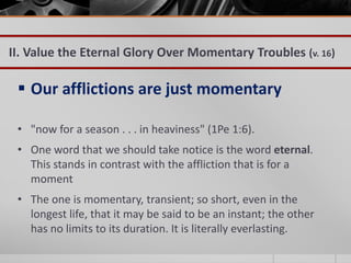 II. Value the Eternal Glory Over Momentary Troubles (v. 16)

  Our afflictions are just momentary

 • "now for a season . . . in heaviness" (1Pe 1:6).
 • One word that we should take notice is the word eternal.
   This stands in contrast with the affliction that is for a
   moment
 • The one is momentary, transient; so short, even in the
   longest life, that it may be said to be an instant; the other
   has no limits to its duration. It is literally everlasting.
 