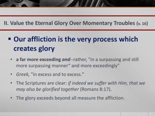 II. Value the Eternal Glory Over Momentary Troubles (v. 16)

  Our affliction is the very process which
   creates glory
  • a far more exceeding and--rather, "in a surpassing and still
    more surpassing manner“ and more exceedingly"
  • Greek, "in excess and to excess."
  • The Scriptures are clear: if indeed we suffer with Him, that we
    may also be glorified together (Romans 8:17).
  • The glory exceeds beyond all measure the affliction.
 