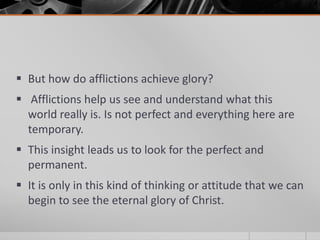  But how do afflictions achieve glory?
 Afflictions help us see and understand what this
  world really is. Is not perfect and everything here are
  temporary.
 This insight leads us to look for the perfect and
  permanent.
 It is only in this kind of thinking or attitude that we can
  begin to see the eternal glory of Christ.
 