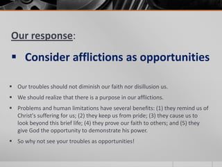 Our response:
 Consider afflictions as opportunities

 Our troubles should not diminish our faith nor disillusion us.
 We should realize that there is a purpose in our afflictions.
 Problems and human limitations have several benefits: (1) they remind us of
  Christ's suffering for us; (2) they keep us from pride; (3) they cause us to
  look beyond this brief life; (4) they prove our faith to others; and (5) they
  give God the opportunity to demonstrate his power.
 So why not see your troubles as opportunities!
 