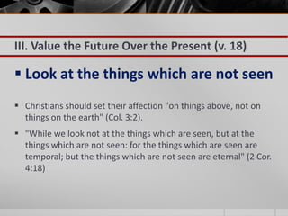 III. Value the Future Over the Present (v. 18)

 Look at the things which are not seen
 Christians should set their affection "on things above, not on
  things on the earth" (Col. 3:2).
 "While we look not at the things which are seen, but at the
  things which are not seen: for the things which are seen are
  temporal; but the things which are not seen are eternal" (2 Cor.
  4:18)
 