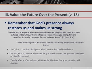 III. Value the Future Over the Present (v. 18)

 Remember that God’s presence always
  restores us and makes us strong
 “And the God of all grace, who called you to his eternal glory in Christ, after you have
    suffered a little while, will himself restore you and make you strong, firm and
       steadfast. To him be the power forever and ever. Amen.” ( 1 Peter 5:10)

            There are things that we should realize about why we need to value the
                                        future.
    First, God is the God of all grace which means that God is sufficient.
    Second, God is the One who cares for you which means that you are the object
     of His affection and,
    Thirdly, after you’ve suffered a little while, I believe that your situation will
     change.
 