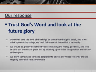 Our response
 Trust God’s Word and look at the
  future glory
   Our minds take the level of the things on which our thoughts dwell, and if we
    think upon earthly things, we shall fail to see of that which is heavenly.
   We would be greatly benefited by contemplating the mercy, goodness, and love
    of God; but we sustain great loss by dwelling upon those things which are earthly
    and temporal.
   We allow sorrow and care and perplexity to attract our minds to earth, and we
    magnify a molehill into a mountain.
 