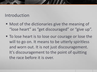 Introduction
 Most of the dictionaries give the meaning of
  “lose heart” as “get discouraged” or “give up”.
 To lose heart is to lose our courage or lose the
  will to go on. It means to be utterly spiritless
  and worn out. It is not just discouragement.
  It's discouragement to the point of quitting
  the race before it is over.
 
