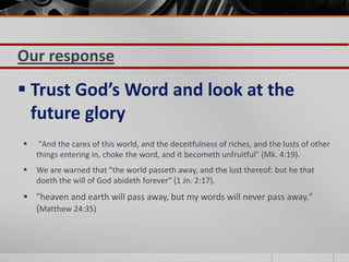 Our response
 Trust God’s Word and look at the
  future glory
    "And the cares of this world, and the deceitfulness of riches, and the lusts of other
    things entering in, choke the word, and it becometh unfruitful" (Mk. 4:19).
   We are warned that "the world passeth away, and the lust thereof: but he that
    doeth the will of God abideth forever" (1 Jn. 2:17).
 "heaven and earth will pass away, but my words will never pass away."
  (Matthew 24:35)
 