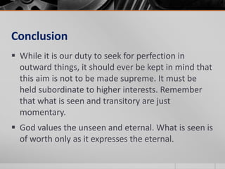 Conclusion
 While it is our duty to seek for perfection in
  outward things, it should ever be kept in mind that
  this aim is not to be made supreme. It must be
  held subordinate to higher interests. Remember
  that what is seen and transitory are just
  momentary.
 God values the unseen and eternal. What is seen is
  of worth only as it expresses the eternal.
 