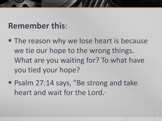 Remember this:
 The reason why we lose heart is because
  we tie our hope to the wrong things.
  What are you waiting for? To what have
  you tied your hope?
 Psalm 27:14 says, "Be strong and take
  heart and wait for the Lord.”
 