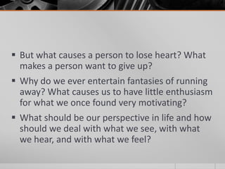  But what causes a person to lose heart? What
  makes a person want to give up?
 Why do we ever entertain fantasies of running
  away? What causes us to have little enthusiasm
  for what we once found very motivating?
 What should be our perspective in life and how
  should we deal with what we see, with what
  we hear, and with what we feel?
 