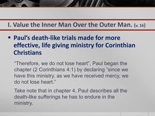 I. Value the Inner Man Over the Outer Man. (v. 16)
 Paul’s death-like trials made for more
  effective, life giving ministry for Corinthian
  Christians
  “Therefore, we do not lose heart”, Paul began the
  chapter (2 Corinthians 4:1) by declaring ”since we
  have this ministry, as we have received mercy, we
  do not lose heart.”
  Take note that in chapter 4, Paul describes all the
  death-like sufferings he has to endure in the
  ministry.
 