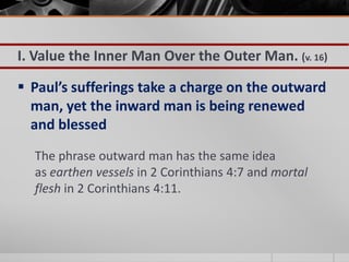 I. Value the Inner Man Over the Outer Man. (v. 16)

 Paul’s sufferings take a charge on the outward
  man, yet the inward man is being renewed
  and blessed
  The phrase outward man has the same idea
  as earthen vessels in 2 Corinthians 4:7 and mortal
  flesh in 2 Corinthians 4:11.
 