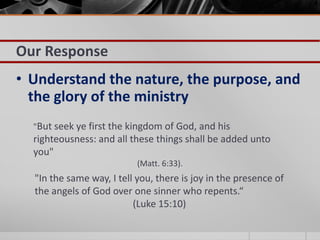 Our Response
• Understand the nature, the purpose, and
  the glory of the ministry
  "But seek ye first the kingdom of God, and his
  righteousness: and all these things shall be added unto
  you"
                           (Matt. 6:33).
  "In the same way, I tell you, there is joy in the presence of
  the angels of God over one sinner who repents.“
                          (Luke 15:10)
 