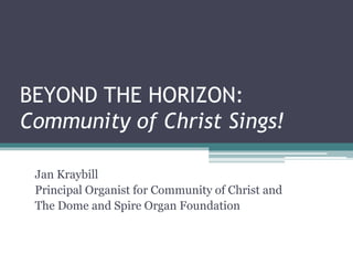BEYOND THE HORIZON: 
Community of Christ Sings! 
Jan Kraybill 
Principal Organist for Community of Christ and 
The Dome and Spire Organ Foundation 
 