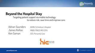 Confidentialpersonifycare.com
Beyond the Hospital Stay
Targeting patient support via mobile technology
to reduce risk, save time and improve care.
Adrian Saunders ADON, St Andrew’s Hospital
James Kollias MBBS FRACS MD CCPU
Ken Saman CEO, Personify Care
 