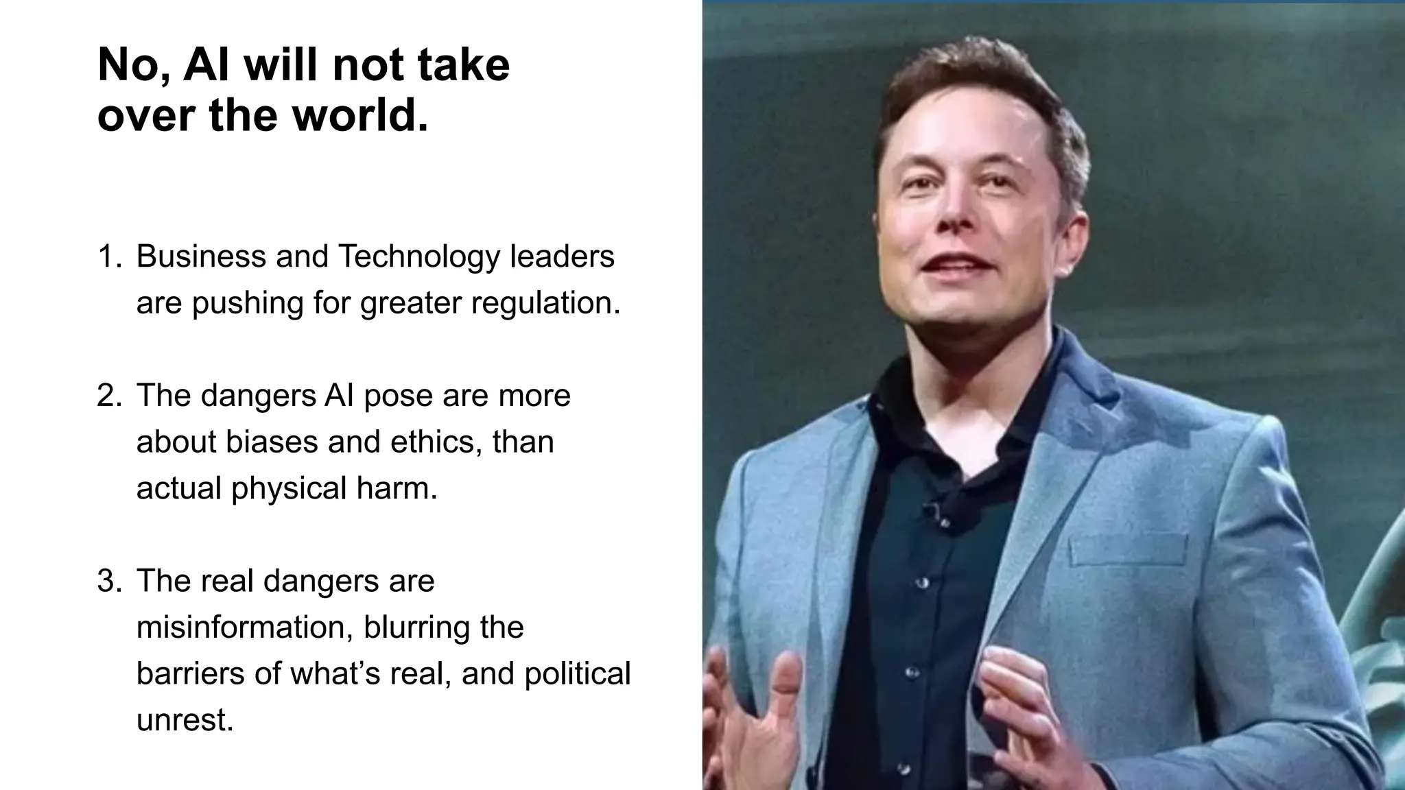 No, AI will not take
over the world.
1. Business and Technology leaders
are pushing for greater regulation.
2. The dangers AI pose are more
about biases and ethics, than
actual physical harm.
3. The real dangers are
misinformation, blurring the
barriers of what’s real, and political
unrest.
 