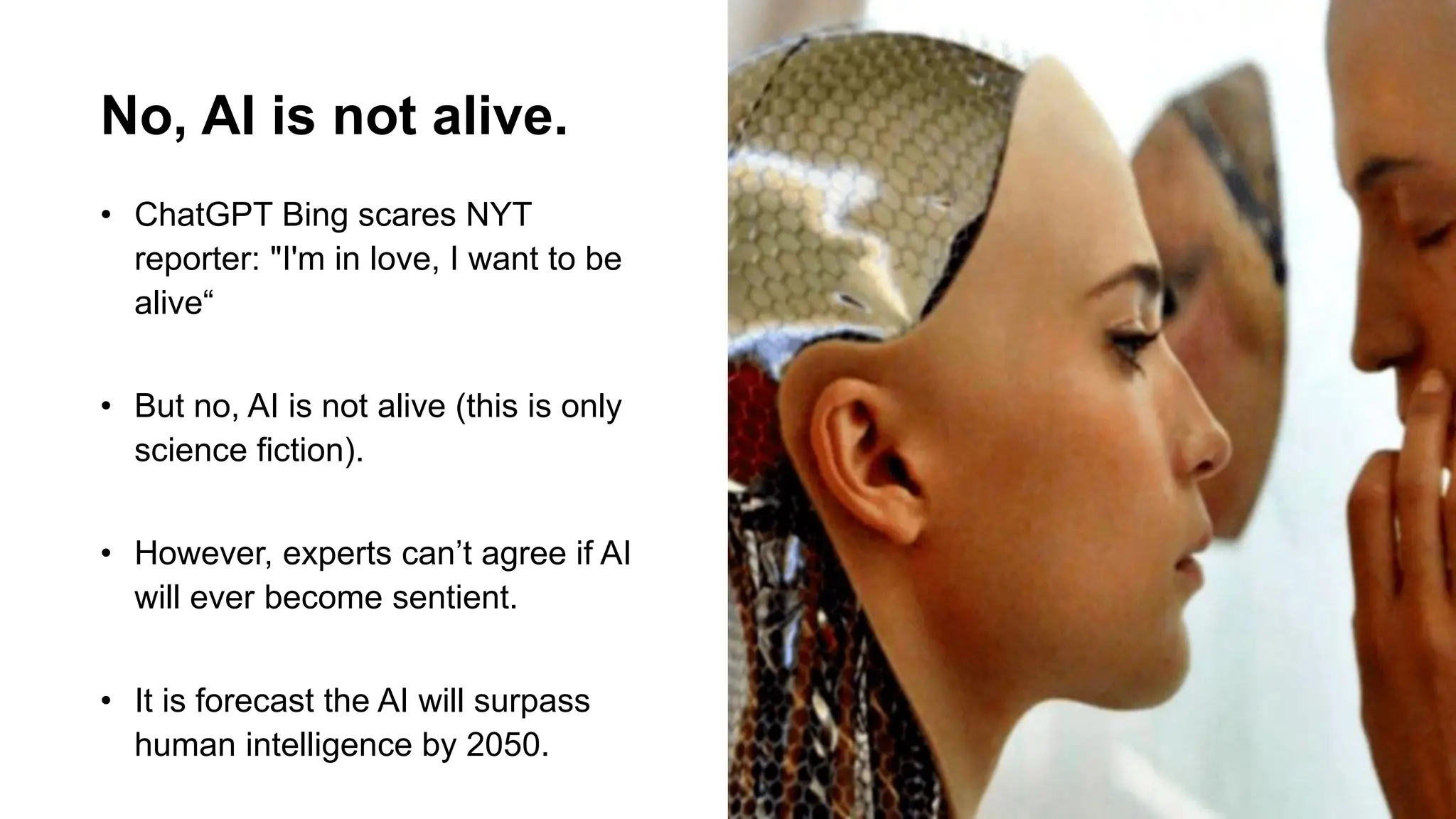 No, AI is not alive.
• ChatGPT Bing scares NYT
reporter: "I'm in love, I want to be
alive“
• But no, AI is not alive (this is only
science fiction).
• However, experts can’t agree if AI
will ever become sentient.
• It is forecast the AI will surpass
human intelligence by 2050.
 